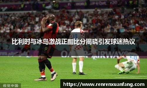 比利时与冰岛激战正酣比分揭晓引发球迷热议